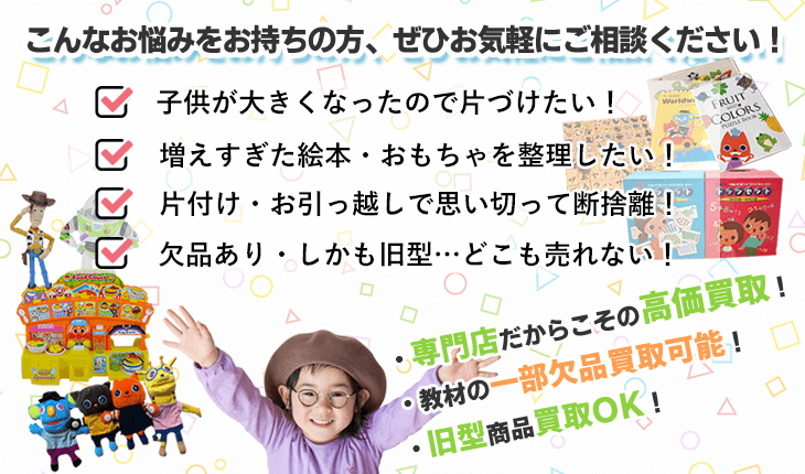 こんなお悩みをお持ちの方、ぜひお気軽にご相談ください！ 子供が大きくなったので片付けたい！ 増えすぎた絵本・おもちゃを整理したい！ 片付け・お引っ越しで思い切って断捨離！ 欠品あり・しかも旧型…どこも売れない！ 専門店あからこその高価買取、教材の一部欠品買取可能、旧型商品買取OK！